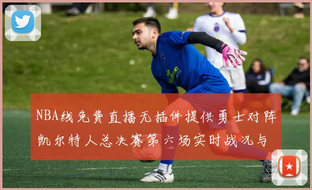 NBA线免费直播无插件提供勇士对阵凯尔特人总决赛第六场实时战况与球员数据