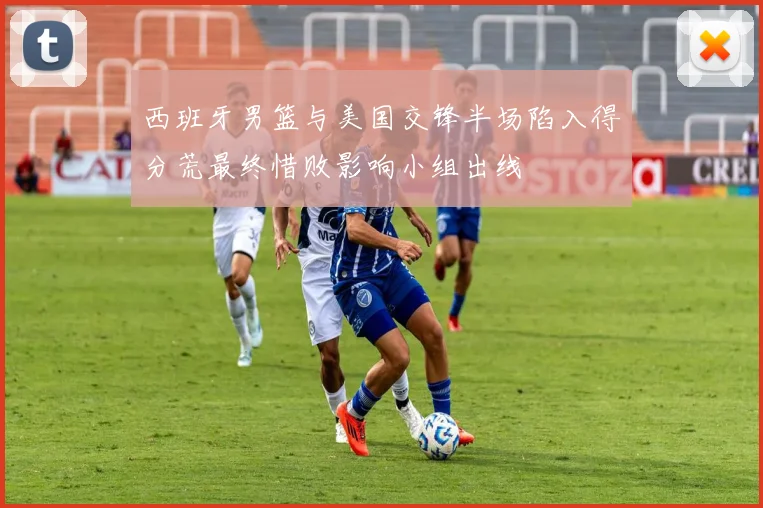西班牙男篮与美国交锋半场陷入得分荒最终惜败影响小组出线