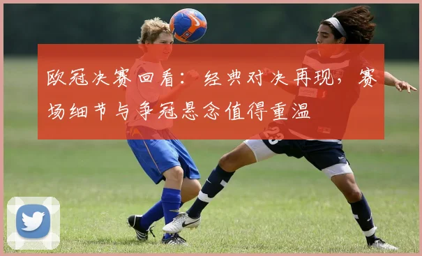 欧冠决赛回看:经典对决再现,赛场细节与争冠悬念值得重温