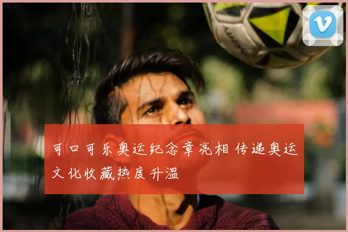 可口可乐奥运纪念章亮相 传递奥运文化收藏热度升温