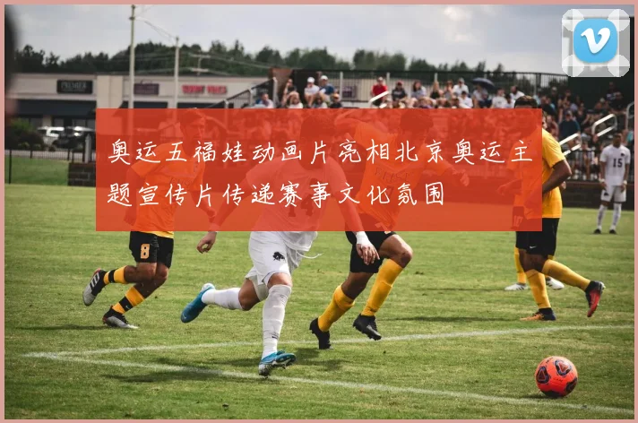 奥运五福娃动画片亮相北京奥运主题宣传片传递赛事文化氛围