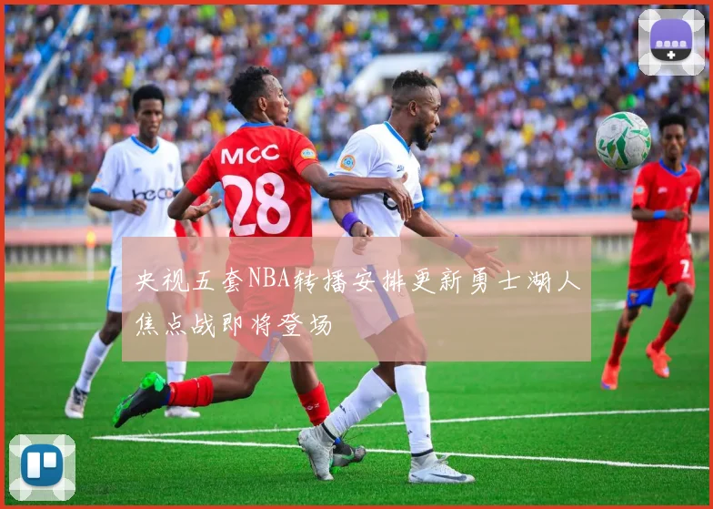 央视五套NBA转播安排更新勇士湖人焦点战即将登场
