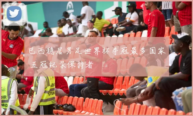 巴西稳居男足世界杯夺冠最多国家 五冠纪录保持者