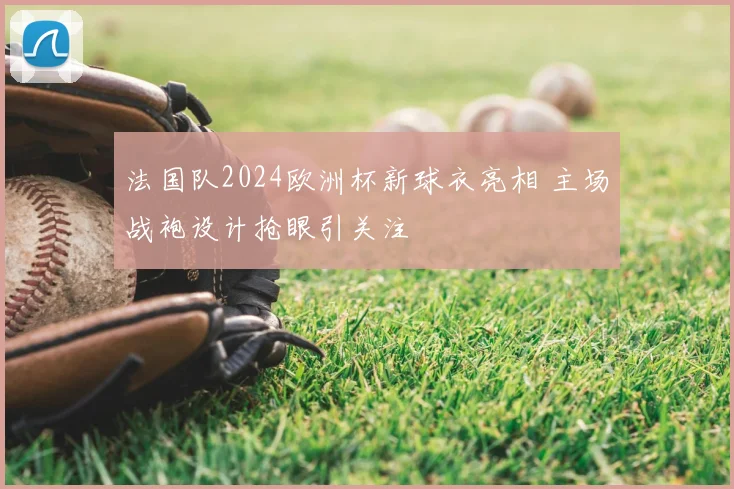 法国队2024欧洲杯新球衣亮相 主场战袍设计抢眼引关注