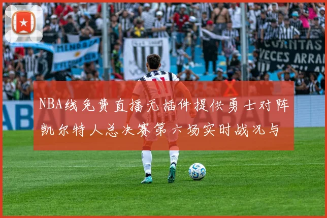 NBA线免费直播无插件提供勇士对阵凯尔特人总决赛第六场实时战况与球员数据