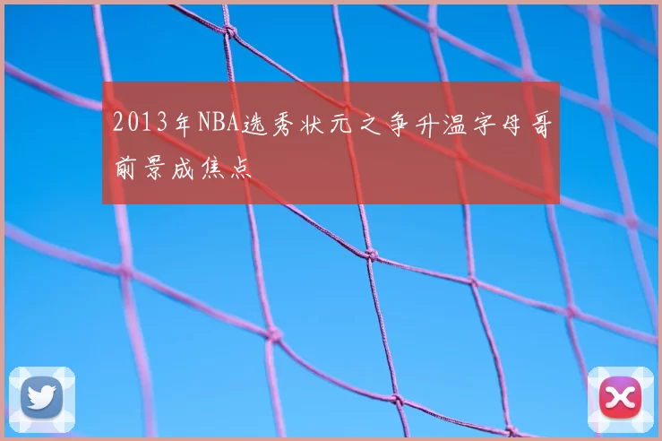 2013年NBA选秀状元之争升温字母哥前景成焦点