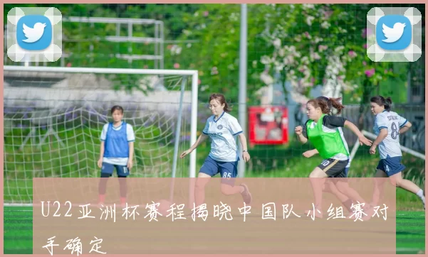 U22亚洲杯赛程揭晓中国队小组赛对手确定