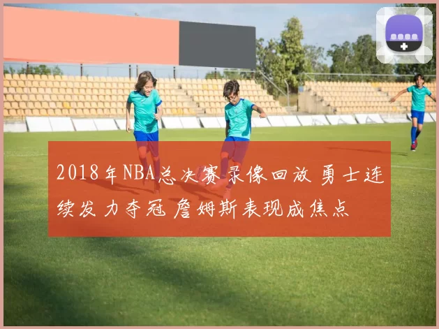 2018年NBA总决赛录像回放 勇士连续发力夺冠 詹姆斯表现成焦点