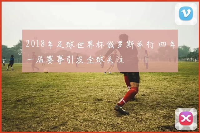 2018年足球世界杯俄罗斯举行 四年一届赛事引发全球关注