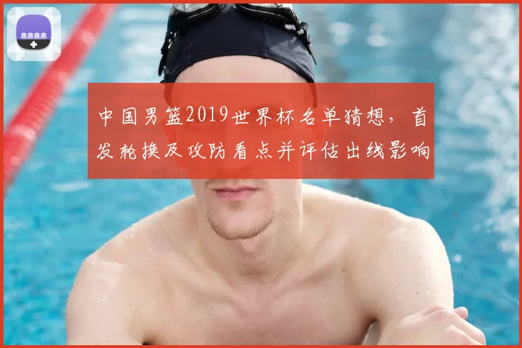 中国男篮2019世界杯名单猜想，首发轮换及攻防看点并评估出线影响