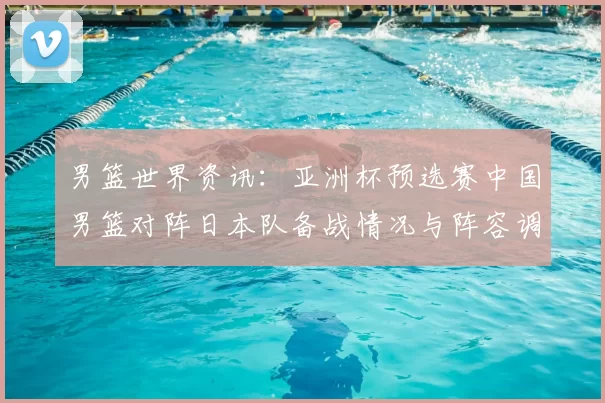 男篮世界资讯：亚洲杯预选赛中国男篮对阵日本队备战情况与阵容调整分析