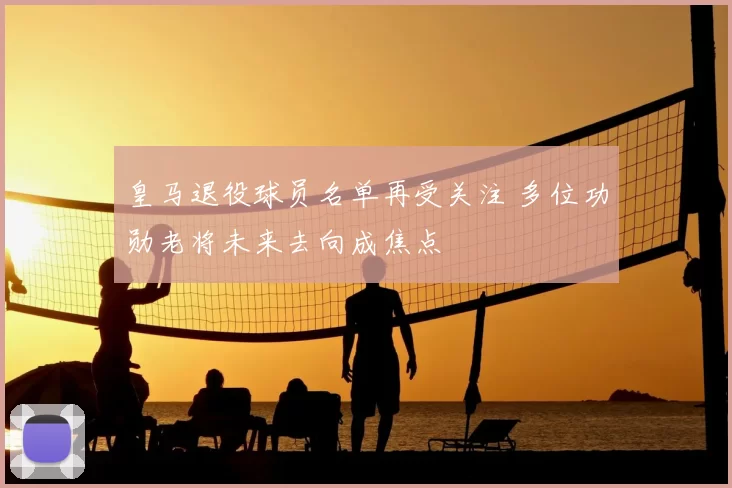 皇马退役球员名单再受关注 多位功勋老将未来去向成焦点