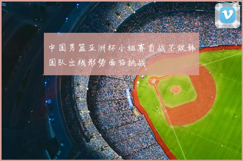 中国男篮亚洲杯小组赛首战不敌韩国队出线形势面临挑战