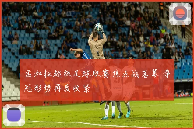 孟加拉超级足球联赛焦点战落幕 争冠形势再度收紧