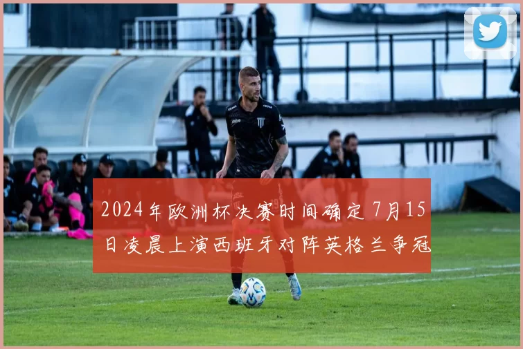 2024年欧洲杯决赛时间确定 7月15日凌晨上演西班牙对阵英格兰争冠战