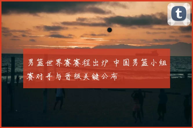 男篮世界赛赛程出炉 中国男篮小组赛对手与晋级关键公布