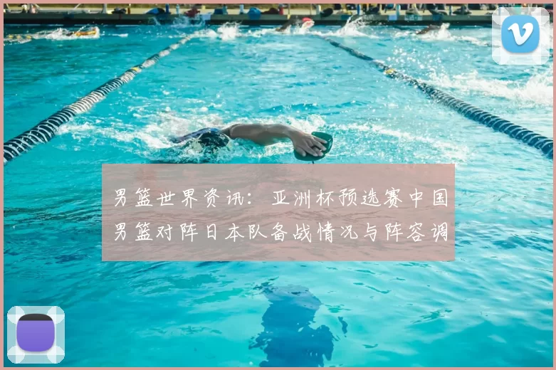 男篮世界资讯：亚洲杯预选赛中国男篮对阵日本队备战情况与阵容调整分析