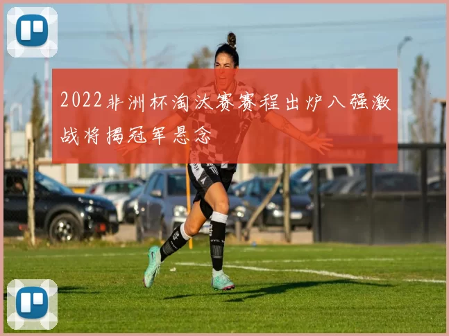 2022非洲杯淘汰赛赛程出炉八强激战将揭冠军悬念