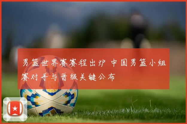 男篮世界赛赛程出炉 中国男篮小组赛对手与晋级关键公布
