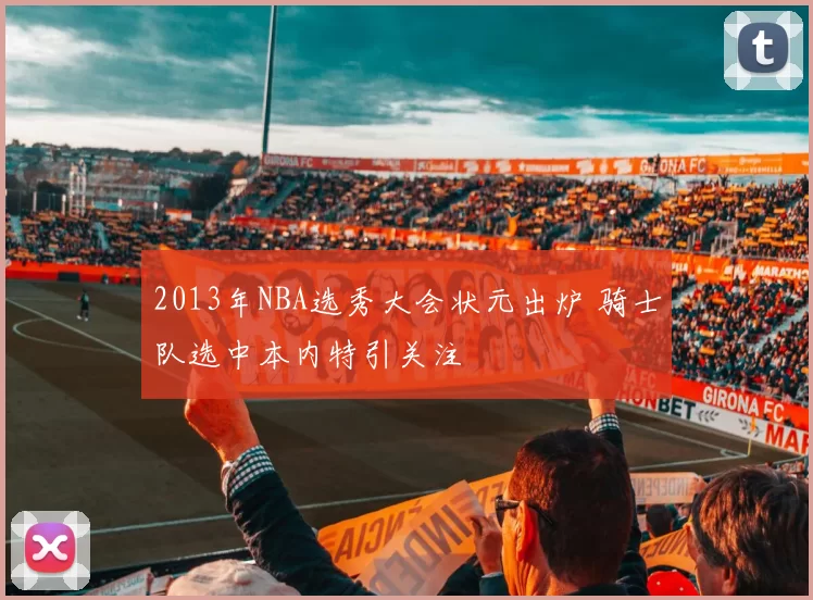 2013年NBA选秀大会状元出炉 骑士队选中本内特引关注