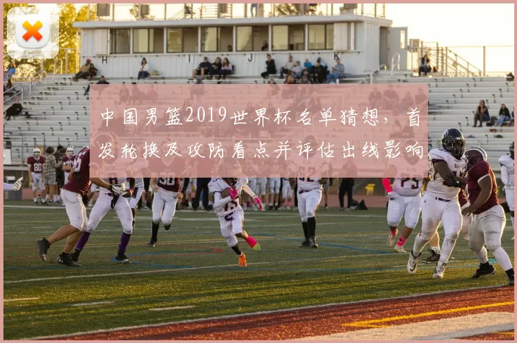 中国男篮2019世界杯名单猜想，首发轮换及攻防看点并评估出线影响