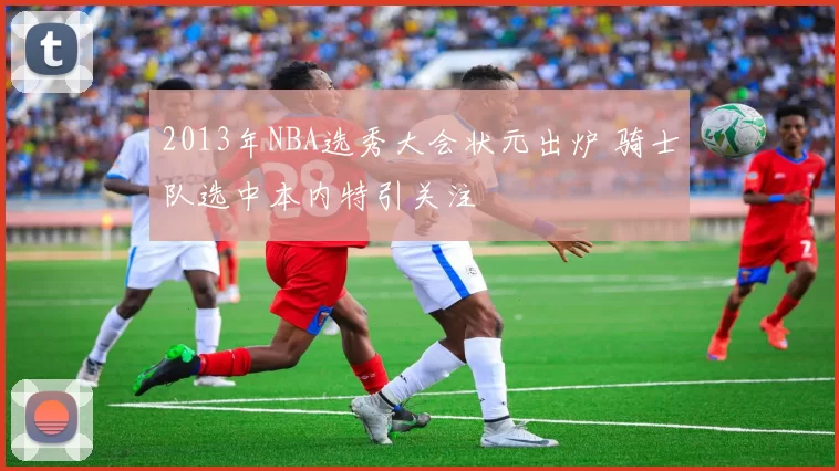 2013年NBA选秀大会状元出炉 骑士队选中本内特引关注