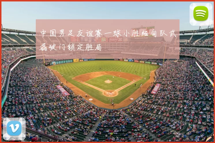 中国男足友谊赛一球小胜缅甸队武磊破门锁定胜局