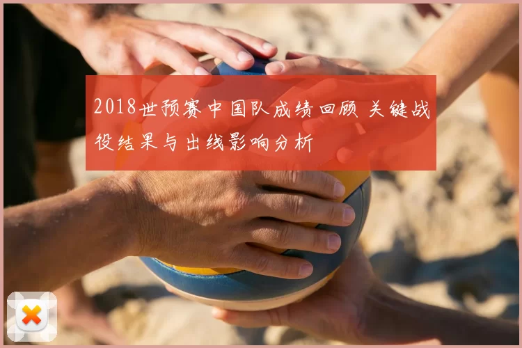 2018世预赛中国队成绩回顾 关键战役结果与出线影响分析