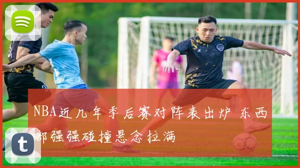 NBA近几年季后赛对阵表出炉 东西部强强碰撞悬念拉满