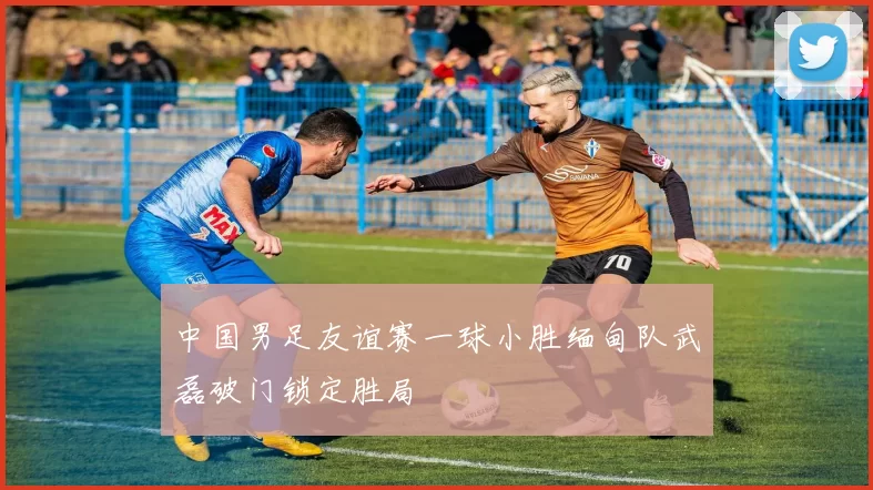 中国男足友谊赛一球小胜缅甸队武磊破门锁定胜局