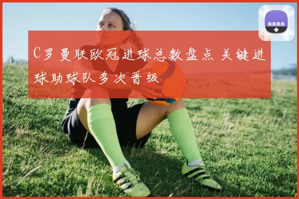C罗曼联欧冠进球总数盘点 关键进球助球队多次晋级