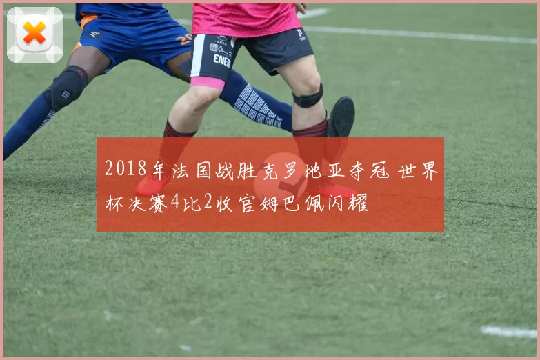2018年法国战胜克罗地亚夺冠 世界杯决赛4比2收官姆巴佩闪耀