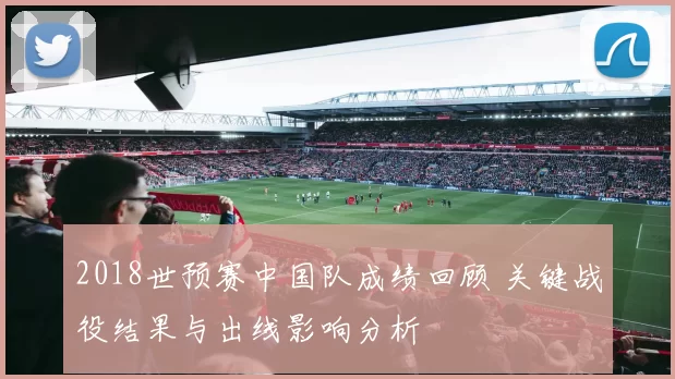 2018世预赛中国队成绩回顾 关键战役结果与出线影响分析