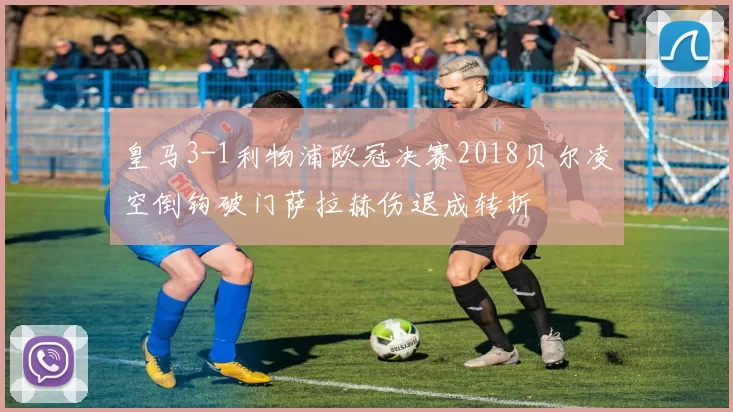 皇马3-1利物浦欧冠决赛2018贝尔凌空倒钩破门萨拉赫伤退成转折