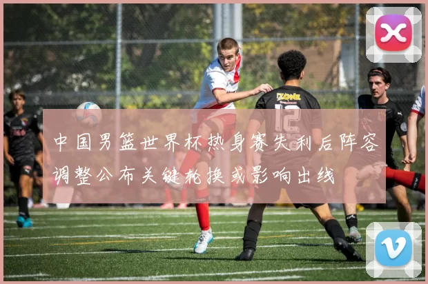 中国男篮世界杯热身赛失利后阵容调整公布关键轮换或影响出线