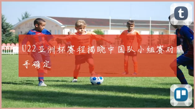 U22亚洲杯赛程揭晓中国队小组赛对手确定