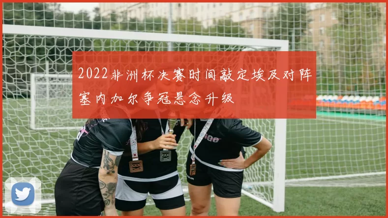 2022非洲杯决赛时间敲定埃及对阵塞内加尔争冠悬念升级