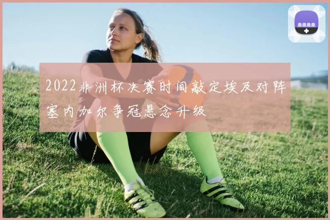 2022非洲杯决赛时间敲定埃及对阵塞内加尔争冠悬念升级