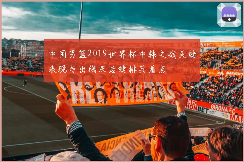 中国男篮2019世界杯中韩之战关键表现与出线及后续排兵看点