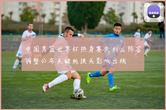 中国男篮世界杯热身赛失利后阵容调整公布关键轮换或影响出线