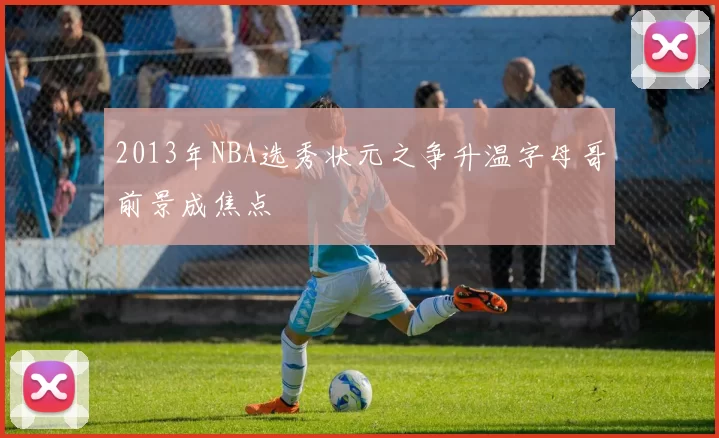 2013年NBA选秀状元之争升温字母哥前景成焦点