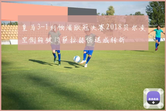 皇马3-1利物浦欧冠决赛2018贝尔凌空倒钩破门萨拉赫伤退成转折