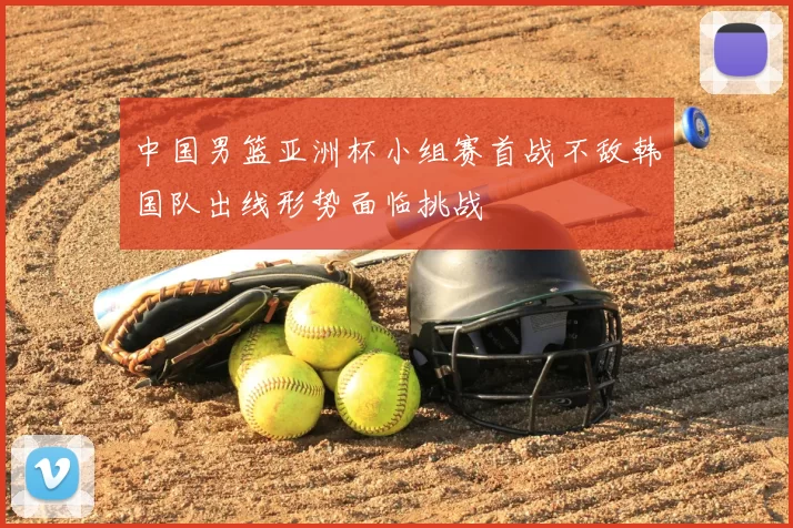 中国男篮亚洲杯小组赛首战不敌韩国队出线形势面临挑战