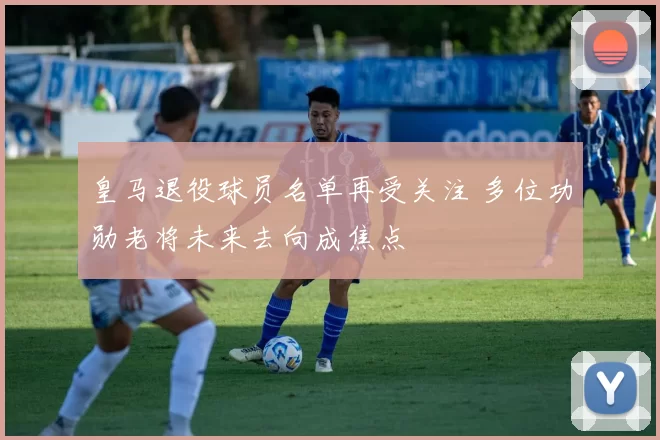 皇马退役球员名单再受关注 多位功勋老将未来去向成焦点