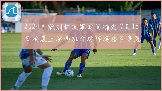 2024年欧洲杯决赛时间确定 7月15日凌晨上演西班牙对阵英格兰争冠战