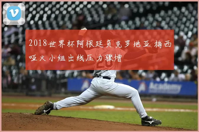 2018世界杯阿根廷负克罗地亚 梅西哑火小组出线压力骤增
